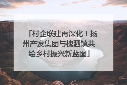 村企联建再深化！扬州产发集团与槐泗镇共绘乡村振兴新蓝图